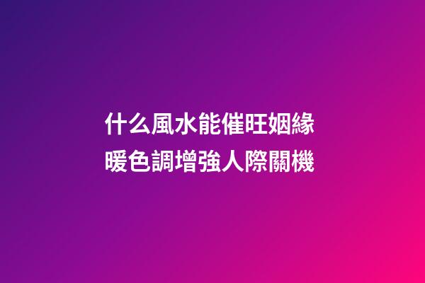 什么風水能催旺姻緣 暖色調增強人際關機
